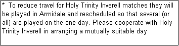 Text Box: *  To reduce travel for Holy Trinity Inverell matches they will be played in Armidale and rescheduled so that several (or all) are played on the one day. Please cooperate with Holy Trinity Inverell in arranging a mutually suitable day