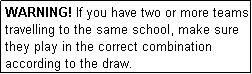 Text Box: WARNING! If you have two or more teams travelling to the same school, make sure they play in the correct combination according to the draw.