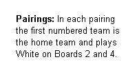 Text Box:      Pairings: In each pairing 
     the first numbered team is 
     the home team and plays  
     White on Boards 2 and 4.