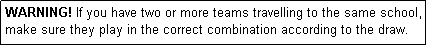 Text Box: WARNING! If you have two or more teams travelling to the same school, make sure they play in the correct combination according to the draw.