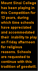 Text Box: Mount Sinai College has been playing in this Competition for 13 years, during which time schools have appreciated and accommodated their  inability to play on Friday afternoon for religious reasons. Schools are requested to continue with this tradition of goodwill. 
