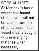 Text Box: SPECIAL NOTE: 
St Matthew's has a wheelchair-bound student who will not be able to travel to other schools. Your assistance is sought with rearranging matches when necessary.