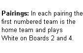 Text Box: Pairings: In each pairing the first numbered team is the home team and plays  White on Boards 2 and 4.