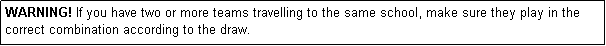 Text Box: WARNING! If you have two or more teams travelling to the same school, make sure they play in the correct combination according to the draw.