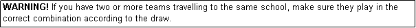 Text Box: WARNING! If you have two or more teams travelling to the same school, make sure they play in the correct combination according to the draw.

