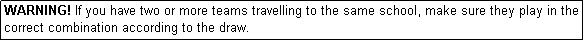 Text Box: WARNING! If you have two or more teams travelling to the same school, make sure they play in the correct combination according to the draw.

