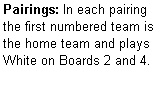 Text Box: Pairings: In each pairing the first numbered team is the home team and plays  White on Boards 2 and 4.