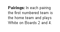 Text Box:       Pairings: In each pairing
      the first numbered team is
      the home team and plays
      White on Boards 2 and 4.