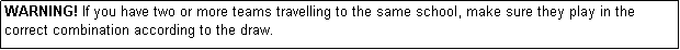 Text Box: WARNING! If you have two or more teams travelling to the same school, make sure they play in the correct combination according to the draw.