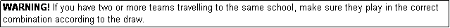 Text Box: WARNING! If you have two or more teams travelling to the same school, make sure they play in the correct combination according to the draw.