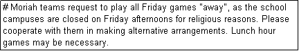 Text Box: # Moriah teams request to play all Friday games "away", as the school campuses are closed on Friday afternoons for religious reasons. Please cooperate with them in making alternative arrangements. Lunch hour games may be necessary.