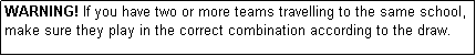 Text Box: WARNING! If you have two or more teams travelling to the same school, make sure they play in the correct combination according to the draw.