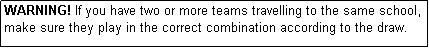 Text Box: WARNING! If you have two or more teams travelling to the same school, make sure they play in the correct combination according to the draw.