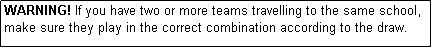 Text Box: WARNING! If you have two or more teams travelling to the same school, make sure they play in the correct combination according to the draw.