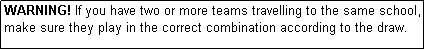 Text Box: WARNING! If you have two or more teams travelling to the same school, make sure they play in the correct combination according to the draw.