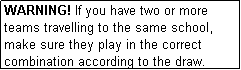 Text Box: WARNING! If you have two or more teams travelling to the same school, make sure they play in the correct combination according to the draw.