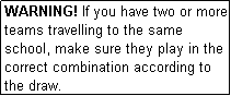 Text Box: WARNING! If you have two or more teams travelling to the same school, make sure they play in the correct combination according to the draw.