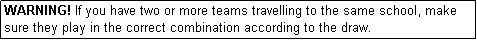 Text Box: WARNING! If you have two or more teams travelling to the same school, make sure they play in the correct combination according to the draw.