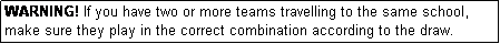 Text Box: WARNING! If you have two or more teams travelling to the same school, make sure they play in the correct combination according to the draw.
