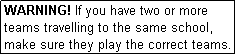 Text Box: WARNING! If you have two or more teams travelling to the same school, make sure they play the correct teams.