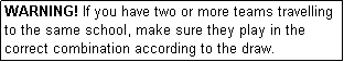 Text Box: WARNING! If you have two or more teams travelling to the same school, make sure they play in the correct combination according to the draw.