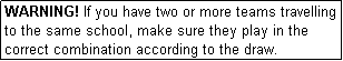 Text Box: WARNING! If you have two or more teams travelling to the same school, make sure they play in the correct combination according to the draw.