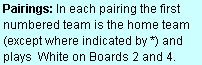 Text Box: Pairings: In each pairing the first numbered team is the home team (except where indicated by *) and plays  White on Boards 2 and 4.