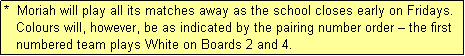 Text Box: *  Moriah will play all its matches away as the school closes early on Fridays.
   Colours will, however, be as indicated by the pairing number order � the first
   numbered team plays White on Boards 2 and 4.