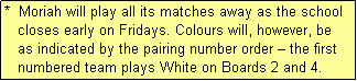 Text Box: *  Moriah will play all its matches away as the school
   closes early on Fridays. Colours will, however, be
   as indicated by the pairing number order � the first
   numbered team plays White on Boards 2 and 4.