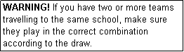 Text Box: WARNING! If you have two or more teams travelling to the same school, make sure they play in the correct combination according to the draw.