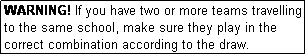 Text Box: WARNING! If you have two or more teams travelling to the same school, make sure they play in the correct combination according to the draw.