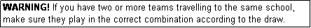 Text Box: WARNING! If you have two or more teams travelling to the same school, make sure they play in the correct combination according to the draw.