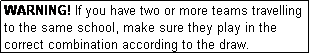 Text Box: WARNING! If you have two or more teams travelling to the same school, make sure they play in the correct combination according to the draw.