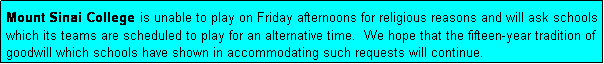 Text Box: Mount Sinai College is unable to play on Friday afternoons for religious reasons and will ask schools which its teams are scheduled to play for an alternative time.  We hope that the fifteen-year tradition of goodwill which schools have shown in accommodating such requests will continue.
