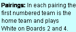 Text Box: Pairings: In each pairing the first numbered team is the home team and plays  White on Boards 2 and 4.