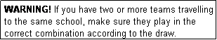 Text Box: WARNING! If you have two or more teams travelling to the same school, make sure they play in the correct combination according to the draw.