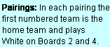 Text Box: Pairings: In each pairing the first numbered team is the home team and plays  White on Boards 2 and 4.