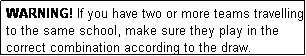 Text Box: WARNING! If you have two or more teams travelling to the same school, make sure they play in the correct combination according to the draw.