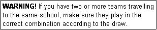 Text Box: WARNING! If you have two or more teams travelling to the same school, make sure they play in the correct combination according to the draw.