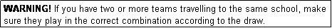 Text Box: WARNING! If you have two or more teams travelling to the same school, make sure they play in the correct combination according to the draw.