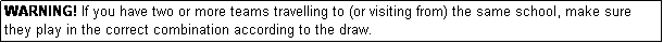 Text Box: WARNING! If you have two or more teams travelling to (or visiting from) the same school, make sure they play in the correct combination according to the draw.
