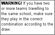 Text Box: WARNING! If you have two or more teams travelling to the same school, make sure they play in the correct combination according to the draw.
