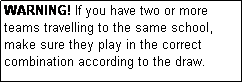 Text Box: WARNING! If you have two or more teams travelling to the same school, make sure they play in the correct combination according to the draw.