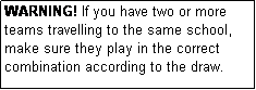 Text Box: WARNING! If you have two or more teams travelling to the same school, make sure they play in the correct combination according to the draw.