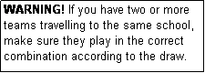 Text Box: WARNING! If you have two or more teams travelling to the same school, make sure they play in the correct combination according to the draw.