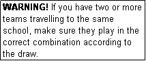 Text Box: WARNING! If you have two or more teams travelling to the same school, make sure they play in the correct combination according to the draw.