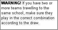 Text Box: WARNING! If you have two or more teams travelling to the same school, make sure they play in the correct combination according to the draw.