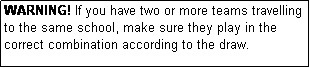 Text Box: WARNING! If you have two or more teams travelling to the same school, make sure they play in the correct combination according to the draw.