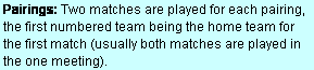 Text Box: Pairings: Two matches are played for each pairing, the first numbered team being the home team for the first match (usually both matches are played in the one meeting).