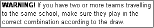 Text Box: WARNING! If you have two or more teams travelling to the same school, make sure they play in the correct combination according to the draw.